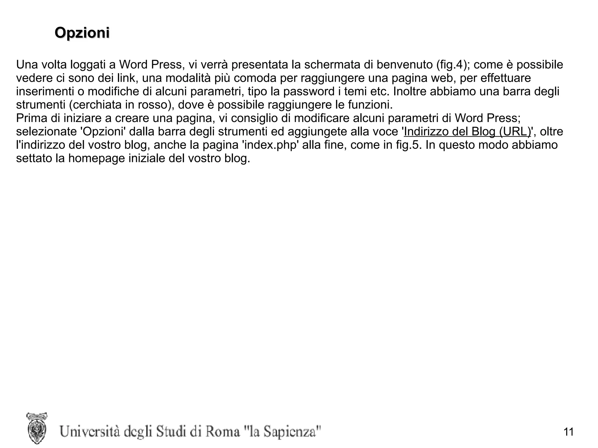Opzioni Una volta loggati a Word Press, vi verrà presentata la schermata di benvenuto (fig.4); come è possibile vedere ci sono dei link, una modalità più comoda per raggiungere una pagina web, per effettuare inserimenti o modifiche di alcuni parametri, tipo la password i temi etc. Inoltre abbiamo una barra degli strumenti (cerchiata in rosso), dove è possibile raggiungere le funzioni. Prima di iniziare a creare una pagina, vi consiglio di modificare alcuni parametri di Word Press; selezionate 'Opzioni' dalla barra degli strumenti ed aggiungete alla voce ' Indirizzo del Blog (URL) ', oltre l'indirizzo del vostro blog, anche la pagina 'index.php' alla fine, come in fig.5. In questo modo abbiamo settato la homepage iniziale del vostro blog. 