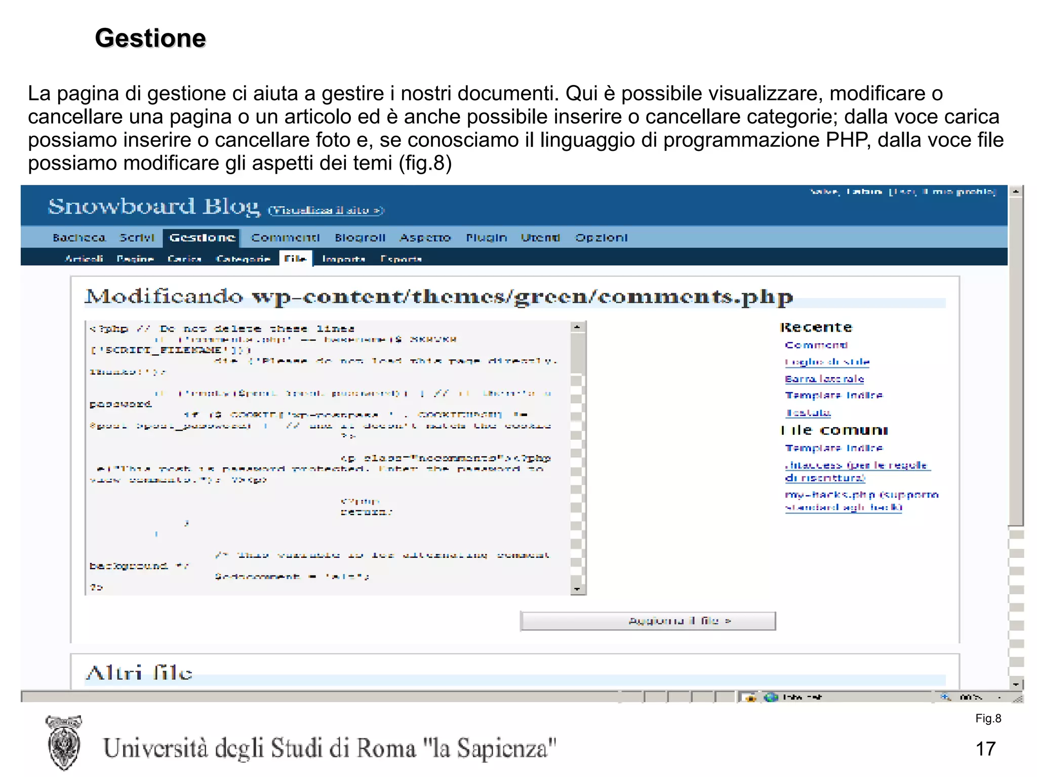 Gestione La pagina di gestione ci aiuta a gestire i nostri documenti. Qui è possibile visualizzare, modificare o cancellare una pagina o un articolo ed è anche possibile inserire o cancellare categorie; dalla voce carica possiamo inserire o cancellare foto e, se conosciamo il linguaggio di programmazione PHP, dalla voce file possiamo modificare gli aspetti dei temi (fig.8) Fig.8 