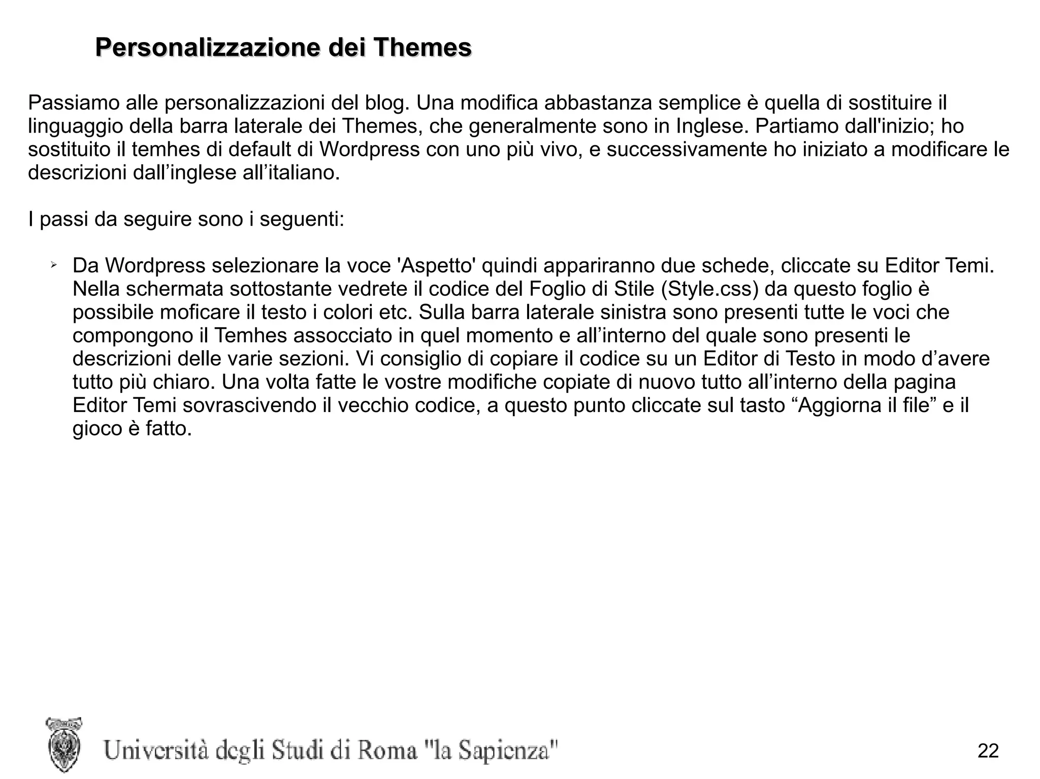 Personalizzazione dei Themes Passiamo alle personalizzazioni del blog. Una modifica abbastanza semplice è quella di sostituire il linguaggio della barra laterale dei Themes, che generalmente sono in Inglese. Partiamo dall'inizio; ho sostituito il temhes di default di Wordpress con uno più vivo, e successivamente ho iniziato a modificare le descrizioni dall’inglese all’italiano. I passi da seguire sono i seguenti: Da Wordpress selezionare la voce 'Aspetto' quindi appariranno due schede, cliccate su Editor Temi. Nella schermata sottostante vedrete il codice del Foglio di Stile (Style.css) da questo foglio è possibile moficare il testo i colori etc. Sulla barra laterale sinistra sono presenti tutte le voci che compongono il Temhes assocciato in quel momento e all’interno del quale sono presenti le descrizioni delle varie sezioni. Vi consiglio di copiare il codice su un Editor di Testo in modo d’avere tutto più chiaro. Una volta fatte le vostre modifiche copiate di nuovo tutto all’interno della pagina Editor Temi sovrascivendo il vecchio codice, a questo punto cliccate sul tasto “Aggiorna il file” e il gioco è fatto.   