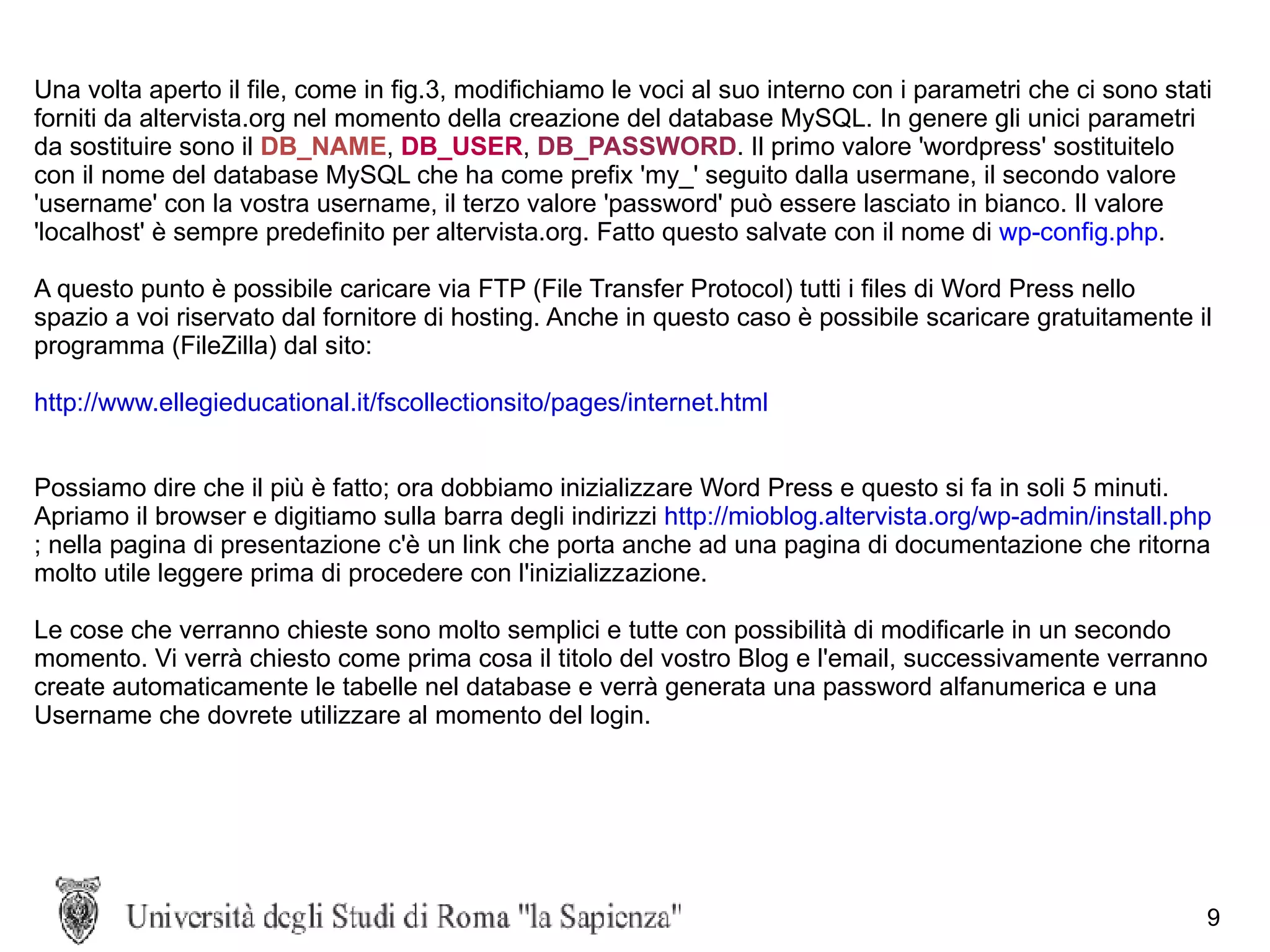 Una volta aperto il file, come in fig.3, modifichiamo le voci al suo interno con i parametri che ci sono stati forniti da altervista.org nel momento della creazione del database MySQL. In genere gli unici parametri da sostituire sono il   DB_NAME ,  DB_USER ,   DB_PASSWORD . Il primo valore 'wordpress' sostituitelo con il nome del database MySQL che ha come prefix 'my_' seguito dalla usermane, il secondo valore 'username' con la vostra username, il terzo valore 'password' può essere lasciato in bianco. Il valore 'localhost' è sempre predefinito per altervista.org. Fatto questo salvate con il nome di  wp-config.php . A questo punto è possibile caricare via FTP (File Transfer Protocol) tutti i files di Word Press nello spazio a voi riservato dal fornitore di hosting. Anche in questo caso è possibile scaricare gratuitamente il programma (FileZilla) dal sito: http://www.ellegieducational.it/fscollectionsito/pages/internet.html Possiamo dire che il più è fatto; ora dobbiamo inizializzare Word Press e questo si fa in soli 5 minuti. Apriamo il browser e digitiamo sulla barra degli indirizzi  http://mioblog.altervista.org/wp-admin/install.php ; nella pagina di presentazione c'è un link che porta anche ad una pagina di documentazione che ritorna molto utile leggere prima di procedere con l'inizializzazione.  Le cose che verranno chieste sono molto semplici e tutte con possibilità di modificarle in un secondo momento. Vi verrà chiesto come prima cosa il titolo del vostro Blog e l'email, successivamente verranno create automaticamente le tabelle nel database e verrà generata una password alfanumerica e una Username che dovrete utilizzare al momento del login.  