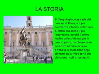 LA STORIA Aggiungi l'immagine con un doppio clic Il Campidoglio, oggi sede del comune di Roma, è il più piccolo fra i famosi sette colli di Roma, ma anche il più importante, perchè il primo nucleo della città nacque in questo punto, racchiuso da un primitivo sistema di mura difensive a protezione degli abitanti dalle tribù ostili che abitavano i colli circostanti. 