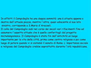 In effetti il Campidoglio ha una doppia sommità: una è situata appena a  destra dell'attuale piazza, mentre l'altra, quasi adiacente al suo lato sinistro, corrisponde a S.Maria d'Aracoeli. Il colle del Campidoglio subì nel corso dei secoli vari rifacimenti fino ad  assumere l'aspetto attuale che è quello conferitogli dal progetto  michelangiolesco. Il Campidoglio è stato fin dall'antichità un luogo  importante per la vita della città, prima come centro religioso e poi come luogo di potere quando vi si sistemò il senato di Roma. L'importanza sociale  e religiosa del Campidoglio crebbe soprattutto durante l'età repubblicana. 