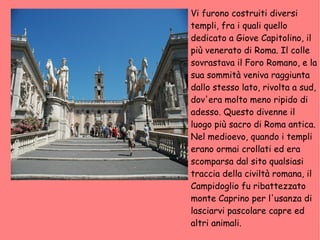Vi furono costruiti diversi templi, fra i quali quello dedicato a Giove Capitolino, il più venerato di Roma. Il colle sovrastava il Foro Romano, e la sua sommità veniva raggiunta dallo stesso lato, rivolta a sud, dov'era molto meno ripido di adesso. Questo divenne il luogo più sacro di Roma antica. Nel medioevo, quando i templi erano ormai crollati ed era scomparsa dal sito qualsiasi traccia della civiltà romana, il Campidoglio fu ribattezzato monte Caprino per l'usanza di lasciarvi pascolare capre ed altri animali. 