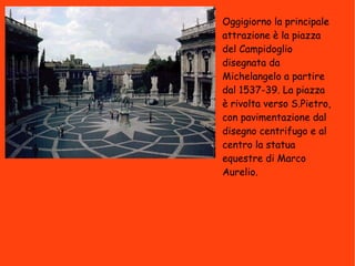 Oggigiorno la principale attrazione è la piazza del Campidoglio disegnata da Michelangelo a partire dal 1537-39. La piazza è rivolta verso S.Pietro, con pavimentazione dal disegno centrifugo e al centro la statua equestre di Marco Aurelio. 