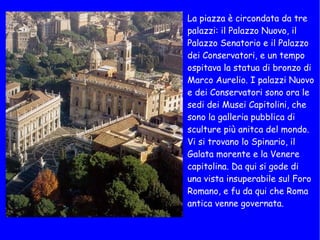 La piazza è circondata da tre palazzi: il Palazzo Nuovo, il Palazzo Senatorio e il Palazzo dei Conservatori, e un tempo ospitava la statua di bronzo di Marco Aurelio. I palazzi Nuovo e dei Conservatori sono ora le sedi dei Musei Capitolini, che sono la galleria pubblica di sculture più anitca del mondo. Vi si trovano lo Spinario, il Galata morente e la Venere capitolina. Da qui si gode di una vista insuperabile sul Foro Romano, e fu da qui che Roma antica venne governata.  