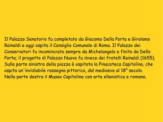 Il Palazzo Senatorio fu completato da Giacomo Della Porta e Girolamo  Rainaldi e oggi ospita il Consiglio Comunale di Roma. Il Palazzo dei  Conservatori fu incominciato sempre da Michelangelo e finito da Della  Porta; il progetto di Palazzo Nuovo fu invece dei fratelli Rainaldi (1655). Sulla parte sinistra della piazza è ospitata la Pinacoteca Capitolina, che  ospita un'invidiabile rassegna pittorica, dal medioevo al 18° secolo. Nella parte destra il Museo Capitolino con arte ellenistica e romana. 