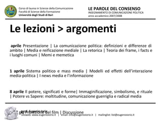 Le lezioni > argomenti 4 aprile  Presentazione | La comunicazione politica: definizioni e differenze di ambito | Media e reificazione mediale | La retorica | Teoria dei frame, i facts e i luoghi comuni | Memi e memetica  11 aprile  Sistema politico e mass media | Modelli ed effetti dell’interazione media-politica | I news media e l’informazione 18 aprile  Il potere, significati e forme| Immaginificazione, simbolismo, e rituale | Potere vs Sapere: moltitudine, comunicazione guerriglia e radical media  9 maggio  Proiezione del film | Discussione INSEGNAMENTO DI COMUNICAZIONE POLITICA anno accademico 2007/2008 LE PAROLE DEL CONSENSO Corso di laurea in Scienze della Comunicazione  Facoltà di Scienze della Formazione  Università degli Studi di Bari prof. Eugenio Iorio  sitoweb: www.eugenioiorio.it  |  email: info@eugenioiorio.it  |  mailinglist: list@eugenioiorio.it 