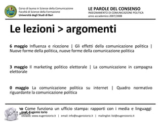 Le lezioni > argomenti 16 maggio  Influenza e ricezione | Gli effetti della comunicazione politica | Nuove forme della politica, nuove forme della comunicazione politica  23 maggio  Il marketing politico elettorale | La comunicazione in campagna elettorale 30 maggio  La comunicazione politica su internet | Quadro normativo riguardante la comunicazione politica 6 giugno  Come funziona un ufficio stampa: rapporti con i media e linguaggi giornalistici INSEGNAMENTO DI COMUNICAZIONE POLITICA anno accademico 2007/2008 LE PAROLE DEL CONSENSO Corso di laurea in Scienze della Comunicazione  Facoltà di Scienze della Formazione  Università degli Studi di Bari prof. Eugenio Iorio  sitoweb: www.eugenioiorio.it  |  email: info@eugenioiorio.it  |  mailinglist: list@eugenioiorio.it 
