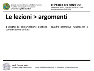 Le lezioni > argomenti 13 giugno  La comunicazione pubblica |  Quadro normativo riguardante la comunicazione politica INSEGNAMENTO DI COMUNICAZIONE POLITICA anno accademico 2008/2009 LE PAROLE DEL CONSENSO Corso di laurea in Scienze della Comunicazione  Facoltà di Scienze della Formazione  Università degli Studi di Bari prof. Eugenio Iorio  sitoweb: www.eugenioiorio.it  |  email: info@eugenioiorio.it  |  mailinglist: list@eugenioiorio.it 