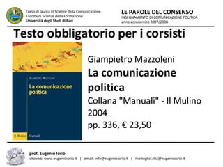 Testo obbligatorio per i corsisti INSEGNAMENTO DI COMUNICAZIONE POLITICA anno accademico 2007/2008 LE PAROLE DEL CONSENSO Corso di laurea in Scienze della Comunicazione  Facoltà di Scienze della Formazione  Università degli Studi di Bari prof. Eugenio Iorio  sitoweb: www.eugenioiorio.it  |  email: info@eugenioiorio.it  |  mailinglist: list@eugenioiorio.it Giampietro Mazzoleni  La comunicazione politica  Collana "Manuali" - Il Mulino 2004 pp. 336, € 23,50  