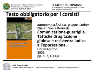 Testo obbligatorio per i corsisti INSEGNAMENTO DI COMUNICAZIONE POLITICA anno accademico 2008/2009 LE PAROLE DEL CONSENSO Corso di laurea in Scienze della Comunicazione  Facoltà di Scienze della Formazione  Università degli Studi di Bari prof. Eugenio Iorio  sitoweb: www.eugenioiorio.it  |  email: info@eugenioiorio.it  |  mailinglist: list@eugenioiorio.it autonome a.f.r.i.k.a. gruppe, Luther Blisset, Sonja Brünzels  Comunicazione-guerriglia. Tattiche di agitazione gioiosa e resistenza ludica all'oppressione.  DeriveApprodi 2001 pp. 192, € 13,45  