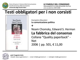 Testi obbligatori per i non corsisti INSEGNAMENTO DI COMUNICAZIONE POLITICA anno accademico 2007/2008 LE PAROLE DEL CONSENSO Corso di laurea in Scienze della Comunicazione  Facoltà di Scienze della Formazione  Università degli Studi di Bari prof. Eugenio Iorio  sitoweb: www.eugenioiorio.it  |  email: info@eugenioiorio.it  |  mailinglist: list@eugenioiorio.it Giampietro Mazzoleni La comunicazione politica + Noam Chomsky, Edward S. Herman La fabbrica del consenso Collana “Quality paperback” - Net 2006 | pp. 501, € 11,00  