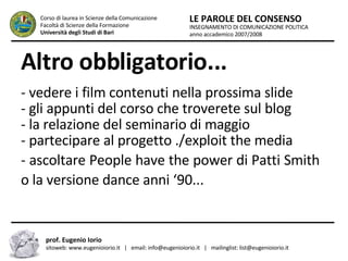Altro obbligatorio... - vedere i film contenuti nella prossima slide  - gli appunti del corso che troverete sul blog  - la relazione del seminario di maggio - partecipare al progetto ./exploit the media - ascoltare People have the power di Patti Smith  o la versione dance anni ‘90...  INSEGNAMENTO DI COMUNICAZIONE POLITICA anno accademico 2007/2008 LE PAROLE DEL CONSENSO Corso di laurea in Scienze della Comunicazione  Facoltà di Scienze della Formazione  Università degli Studi di Bari prof. Eugenio Iorio  sitoweb: www.eugenioiorio.it  |  email: info@eugenioiorio.it  |  mailinglist: list@eugenioiorio.it 