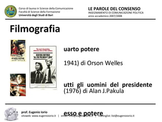 Filmografia Quarto potere   (1941) di Orson Welles Tutti gli uomini del presidente  (1976) di Alan J.Pakula Sesso e potere   (1997) di Barry Levinson INSEGNAMENTO DI COMUNICAZIONE POLITICA anno accademico 2007/2008 LE PAROLE DEL CONSENSO Corso di laurea in Scienze della Comunicazione  Facoltà di Scienze della Formazione  Università degli Studi di Bari prof. Eugenio Iorio  sitoweb: www.eugenioiorio.it  |  email: info@eugenioiorio.it  |  mailinglist: list@eugenioiorio.it 
