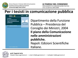 Per i tesisti in comunicazione pubblica INSEGNAMENTO DI COMUNICAZIONE POLITICA anno accademico 2007/2008 LE PAROLE DEL CONSENSO Corso di laurea in Scienze della Comunicazione  Facoltà di Scienze della Formazione  Università degli Studi di Bari prof. Eugenio Iorio  sitoweb: www.eugenioiorio.it  |  email: info@eugenioiorio.it  |  mailinglist: list@eugenioiorio.it Dipartimento della Funzione Pubblica – Presidenza del Consiglio dei Ministri, 2004  Il piano della Comunicazione nelle amministrazioni pubbliche.  Napoli: Edizioni Scientifiche Italiane.  