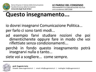 Questo insegnamento... io dovrei insegnarvi Comunicazione Politica... per farlo ci sono tanti modi... ad esempio farvi studiare nozioni che poi dimenticherete oppure fare in modo che voi riflettiate senza condizionamenti... perchè in fondo questo insegnamento potrà insegnarvi nulla o tanto... siete voi a scegliere...  come sempre. INSEGNAMENTO DI COMUNICAZIONE POLITICA anno accademico 2007/2008 LE PAROLE DEL CONSENSO Corso di laurea in Scienze della Comunicazione  Facoltà di Scienze della Formazione  Università degli Studi di Bari prof. Eugenio Iorio  sitoweb: www.eugenioiorio.it  |  email: info@eugenioiorio.it  |  mailinglist: list@eugenioiorio.it 
