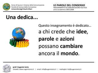 Una dedica... INSEGNAMENTO DI COMUNICAZIONE POLITICA anno accademico 2007/2008 LE PAROLE DEL CONSENSO Corso di laurea in Scienze della Comunicazione  Facoltà di Scienze della Formazione  Università degli Studi di Bari prof. Eugenio Iorio  sitoweb: www.eugenioiorio.it  |  email: info@eugenioiorio.it  |  mailinglist: list@eugenioiorio.it Questo insegnamento è dedicato…  a chi crede che  idee ,  parole  e  azioni  possano  cambiare  ancora il  mondo . 