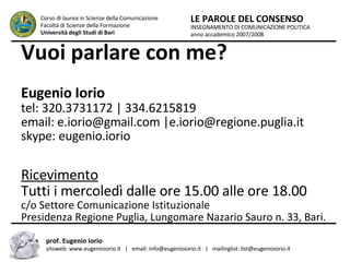 Vuoi parlare con me? Eugenio Iorio tel: 320.3731172 | 334.6215819 email: e.iorio@gmail.com |e.iorio@regione.puglia.it  skype: eugenio.iorio Ricevimento Tutti i mercoledì dalle ore 15.00 alle ore 18.00 c/o Settore Comunicazione Istituzionale Presidenza Regione Puglia, Lungomare Nazario Sauro n. 33, Bari. INSEGNAMENTO DI COMUNICAZIONE POLITICA anno accademico 2007/2008 LE PAROLE DEL CONSENSO Corso di laurea in Scienze della Comunicazione  Facoltà di Scienze della Formazione  Università degli Studi di Bari prof. Eugenio Iorio  sitoweb: www.eugenioiorio.it  |  email: info@eugenioiorio.it  |  mailinglist: list@eugenioiorio.it 