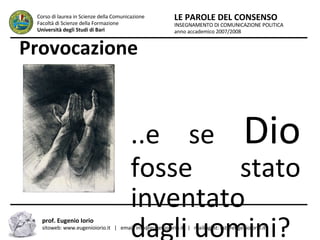 Provocazione ...e se  Dio  fosse stato inventato dagli uomini? INSEGNAMENTO DI COMUNICAZIONE POLITICA anno accademico 2007/2008 LE PAROLE DEL CONSENSO Corso di laurea in Scienze della Comunicazione  Facoltà di Scienze della Formazione  Università degli Studi di Bari prof. Eugenio Iorio  sitoweb: www.eugenioiorio.it  |  email: info@eugenioiorio.it  |  mailinglist: list@eugenioiorio.it 