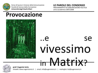 Provocazione ...e se  vivessimo in  Matrix ? INSEGNAMENTO DI COMUNICAZIONE POLITICA anno accademico 2007/2008 LE PAROLE DEL CONSENSO Corso di laurea in Scienze della Comunicazione  Facoltà di Scienze della Formazione  Università degli Studi di Bari prof. Eugenio Iorio  sitoweb: www.eugenioiorio.it  |  email: info@eugenioiorio.it  |  mailinglist: list@eugenioiorio.it 