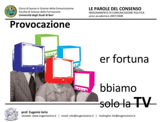 Provocazione Per fortuna abbiamo solo la  TV INSEGNAMENTO DI COMUNICAZIONE POLITICA anno accademico 2007/2008 LE PAROLE DEL CONSENSO Corso di laurea in Scienze della Comunicazione  Facoltà di Scienze della Formazione  Università degli Studi di Bari prof. Eugenio Iorio  sitoweb: www.eugenioiorio.it  |  email: info@eugenioiorio.it  |  mailinglist: list@eugenioiorio.it 