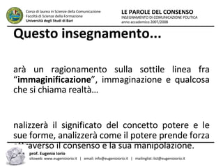 Questo insegnamento... sarà un ragionamento sulla sottile linea fra “ immaginificazione ”, immaginazione e qualcosa che si chiama realtà… analizzerà il significato del concetto potere e le sue forme, analizzerà come il potere prende forza attraverso il consenso e la sua manipolazione. INSEGNAMENTO DI COMUNICAZIONE POLITICA anno accademico 2007/2008 LE PAROLE DEL CONSENSO Corso di laurea in Scienze della Comunicazione  Facoltà di Scienze della Formazione  Università degli Studi di Bari prof. Eugenio Iorio  sitoweb: www.eugenioiorio.it  |  email: info@eugenioiorio.it  |  mailinglist: list@eugenioiorio.it 