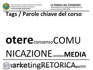 Tags / Parole chiave del corso potere consenso COMUNICAZIONE candidati MEDIA marketingRETORICA partitiELETTORI politica cittadini FRAME immaginificazione ELEZIONI INSEGNAMENTO DI COMUNICAZIONE POLITICA anno accademico 2007/2008 LE PAROLE DEL CONSENSO Corso di laurea in Scienze della Comunicazione  Facoltà di Scienze della Formazione  Università degli Studi di Bari prof. Eugenio Iorio  sitoweb: www.eugenioiorio.it  |  email: info@eugenioiorio.it  |  mailinglist: list@eugenioiorio.it 