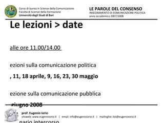 Le lezioni > date dalle ore 11.00/14.00  Lezioni sulla comunicazione politica 4, 11, 18 aprile, 9, 16, 23, 30 maggio Lezione sulla comunicazione pubblica 6 giugno 2008 Seminario intercorso Maggio 2008 INSEGNAMENTO DI COMUNICAZIONE POLITICA anno accademico 2007/2008 LE PAROLE DEL CONSENSO Corso di laurea in Scienze della Comunicazione  Facoltà di Scienze della Formazione  Università degli Studi di Bari prof. Eugenio Iorio  sitoweb: www.eugenioiorio.it  |  email: info@eugenioiorio.it  |  mailinglist: list@eugenioiorio.it 