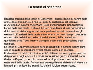 La teoria eliocentrica Il nucleo centrale della teoria di Copernico, l'essere il Sole al centro delle orbite degli altri pianeti, e non la Terra, fu pubblicato nel libro  De revolutionibus orbium coelestium  (Delle rivoluzioni dei mondi celesti) l'anno della sua morte. Il libro è il punto di partenza di una conversione dottrinale dal sistema geocentrico a quello eliocentrico e contiene gli elementi più salienti della teoria astronomica dei nostri tempi, comprese una corretta definizione dell'ordine dei pianeti, della rivoluzione quotidiana della Terra intorno al proprio asse, della precessione degli equinozi. La teoria di Copernico non era però senza difetti, o almeno senza punti che in seguito si sarebbero rivelati fallaci, come per esempio l'indicazione di orbite circolari, anziché ellittiche - come oggi sappiamo - dei pianeti e degli epicicli. La teoria impressionò grandi scienziati come Galileo e Keplero, che sul suo modello svilupparono correzioni ed estensioni della teoria. Fu l'osservazione galileiana delle fasi di Venere a fornire il primo riscontro scientifico delle intuizioni copernicane. 