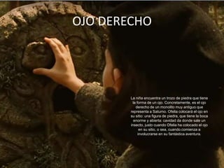 OJO DERECHO




        La niña encuentra un trozo de piedra que tiene
         la forma de un ojo. Concretamente, es el ojo
           derecho de un monolito muy antiguo que
        representa a Saturno. Ofelia colocará el ojo en
        su sitio: una figura de piedra, que tiene la boca
          enorme y abierta: cavidad da donde sale un
        insecto, justo cuando Ofelia ha colocado el ojo
              en su sitio, o sea, cuando comienza a
             involucrarse en su fantástica aventura.
 