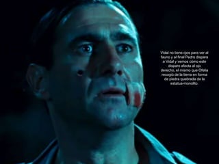 Vidal no tiene ojos para ver al
fauno y al final Pedro dispara
  a Vidal y vemos cómo este
     disparo afecta al ojo
derecho, el mismo que Ofelia
 recogió de la tierra en forma
   de piedra quebrada de la
       estatua-monolito.
 