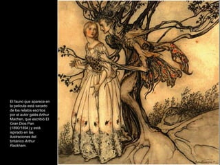 El fauno que aparece en
la película está sacado
de los relatos escritos
por el autor galés Arthur
Machen, que escribió El
Gran Dios Pan
(1890/1894) y está
ispirado en las
ilustraciones del
británico Arthur
Rackham.
 
