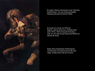 El cuadro “Saturno devorando a hijo” del pintor
español Goya , fue una de las principales
inspiraciones para el Hombre Pálido.




El cuadro es una de Las Pinturas
Negras, catorce obras que el artista pintó
entre 1819 y 1823 en la parte final de su
vida, en una casa en las afueras de Madrid, la
Quinta del sordo.




Estas obras representan trámite figuras
monstruosas y la predominancia del color
negro, el lado oscuro del ser humano.
 