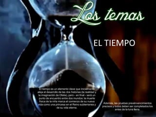 EL TIEMPO



  El tiempo es un elemento clave que inicialmente
aleja el desarrollo de las dos historias (la realidad y
 la imaginación de Ofelia), pero - en final - será un
  punto de encuentro entre dos mundos: la muerte
  física de la niña marca el comienzo de su nueva
                                                           Además, las pruebas prevénvencimientos
vida como una princesa en el Reino subterranea y
                                                          precisos y todos deben ser completados los
                   de su vida eterna.
                                                                     antes de la luna llena.
 