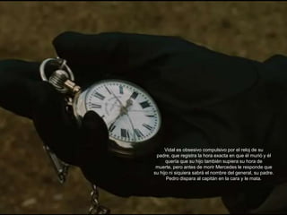 Vidal es obsesivo compulsivo por el reloj de su
 padre, que registra la hora exacta en que él murió y él
      quería que su hijo también supiera su hora de
 muerte, pero antes de morir Mercedes le responde que
su hijo ni siquiera sabrá el nombre del general, su padre.
      Pedro dispara al capitán en la cara y le mata.
 