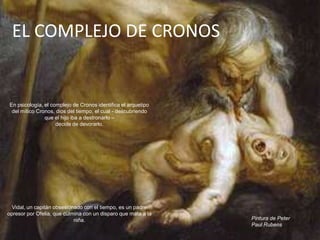EL COMPLEJO DE CRONOS


En psicología, el complejo de Cronos identifica el arquetipo
 del mítico Cronos, dios del tiempo, el cual - descubriendo
               que el hijo iba a destronarlo –
                    decide de devorarlo.




  Vidal, un capitán obsesionado con el tiempo, es un padre
opresor por Ofelia, que culmina con un disparo que mata a la
                            niña.                              Pintura de Peter
                                                               Paul Rubens
 