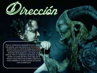 Para mí, el fascismo representa el horror último, el
más grande, y por esa razón es un tema ideal para
  contarlo como un cuento de hadas para adultos.
   Porque el fascismo es sobre todo una forma de
    perversión de la inocencia, y, por tanto, de la
infancia. Para mí, el fascismo representa, en algún
    sentido, la muerte del alma, como algo que te
  forzara a hacer elecciones terribles y dejara una
  marca indeleble en lo más profundo de quienes
                 viven a través de él.
 