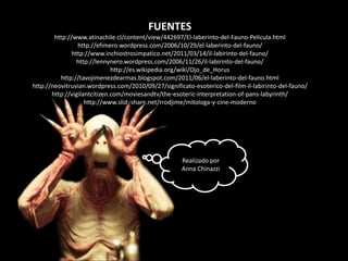 FUENTES
        http://www.atinachile.cl/content/view/442697/El-laberinto-del-Fauno-Pelicula.html
                 http://efimero.wordpress.com/2006/10/29/el-laberinto-del-fauno/
               http://www.inchiostrosimpatico.net/2011/03/14/il-labirinto-del-fauno/
                 http://lennynero.wordpress.com/2006/11/26/il-labirinto-del-fauno/
                              http://es.wikipedia.org/wiki/Ojo_de_Horus
          http://tavojimenezdearmas.blogspot.com/2011/06/el-laberinto-del-fauno.html
http://neovitruvian.wordpress.com/2010/09/27/significato-esoterico-del-film-il-labirinto-del-fauno/
       http://vigilantcitizen.com/moviesandtv/the-esoteric-interpretation-of-pans-labyrinth/
                    http://www.slideshare.net/rrodjime/mitologa-y-cine-moderno




                                                     Realizado por
                                                     Anna Chinazzi
 