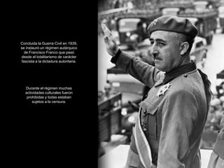Concluida la Guerra Civil en 1939,
se instauró un régimen autárquico
  de Francisco Franco que pasó
desde el totalitarismo de carácter
fascista a la dictadura autoritaria.




   Durante el régimen muchas
   actividades culturales fueron
    prohibidas y todas estaban
       sujetos a la censura.
 
