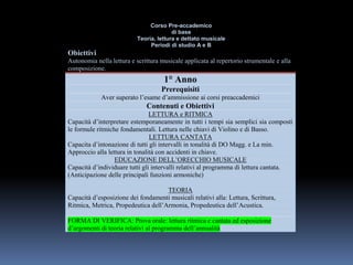 Corso Pre-accademico
di base
Teoria, lettura e dettato musicale
Periodi di studio A e B
Obiettivi
Autonomia nella lettura e scrittura musicale applicata al repertorio strumentale e alla
composizione.
1° Anno
Prerequisiti
Aver superato l’esame d’ammissione ai corsi preaccademici
Contenuti e Obiettivi
LETTURA e RITMICA
Capacità d’interpretare estemporaneamente in tutti i tempi sia semplici sia composti
le formule ritmiche fondamentali. Lettura nelle chiavi di Violino e di Basso.
LETTURA CANTATA
Capacita d’intonazione di tutti gli intervalli in tonalità di DO Magg. e La min.
Approccio alla lettura in tonalità con accidenti in chiave.
EDUCAZIONE DELL’ORECCHIO MUSICALE
Capacità d’individuare tutti gli intervalli relativi al programma di lettura cantata.
(Anticipazione delle principali funzioni armoniche)
TEORIA
Capacità d’esposizione dei fondamenti musicali relativi alla: Lettura, Scrittura,
Ritmica, Metrica, Propedeutica dell’Armonia, Propedeutica dell’Acustica.
FORMA DI VERIFICA: Prova orale: lettura ritmica e cantata ed esposizione
d’argomenti di teoria relativi al programma dell’annualità
 