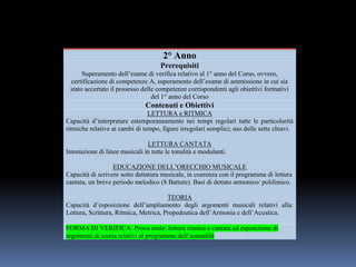 2° Anno
Prerequisiti
Superamento dell’esame di verifica relativo al 1° anno del Corso, ovvero,
certificazione di competenze A, superamento dell’esame di ammissione in cui sia
stato accertato il possesso delle competenze corrispondenti agli obiettivi formativi
del 1° anno del Corso
Contenuti e Obiettivi
LETTURA e RITMICA
Capacità d’interpretare estemporaneamente nei tempi regolari tutte le particolarità
ritmiche relative ai cambi di tempo, figure irregolari semplici; uso delle sette chiavi.
LETTURA CANTATA
Intonazione di linee musicali in tutte le tonalità e modulanti.
EDUCAZIONE DELL’ORECCHIO MUSICALE
Capacità di scrivere sotto dettatura musicale, in coerenza con il programma di lettura
cantata, un breve periodo melodico (8 Battute). Basi di dettato armonico/ polifonico.
TEORIA
Capacità d’esposizione dell’ampliamento degli argomenti musicali relativi alla:
Lettura, Scrittura, Ritmica, Metrica, Propedeutica dell’Armonia e dell’Acustica.
FORMA DI VERIFICA: Prova orale: lettura ritmica e cantata ed esposizione di
argomenti di teoria relativi al programma dell’annualità
 