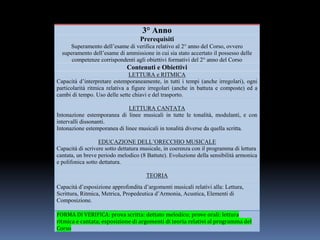 3° Anno
Prerequisiti
Superamento dell’esame di verifica relativo al 2° anno del Corso, ovvero
superamento dell’esame di ammissione in cui sia stato accertato il possesso delle
competenze corrispondenti agli obiettivi formativi del 2° anno del Corso
Contenuti e Obiettivi
LETTURA e RITMICA
Capacità d’interpretare estemporaneamente, in tutti i tempi (anche irregolari), ogni
particolarità ritmica relativa a figure irregolari (anche in battuta e composte) ed a
cambi di tempo. Uso delle sette chiavi e del trasporto.
LETTURA CANTATA
Intonazione estemporanea di linee musicali in tutte le tonalità, modulanti, e con
intervalli dissonanti.
Intonazione estemporanea di linee musicali in tonalità diverse da quella scritta.
EDUCAZIONE DELL’ORECCHIO MUSICALE
Capacità di scrivere sotto dettatura musicale, in coerenza con il programma di lettura
cantata, un breve periodo melodico (8 Battute). Evoluzione della sensibilità armonica
e polifonica sotto dettatura.
TEORIA
Capacità d’esposizione approfondita d’argomenti musicali relativi alla: Lettura,
Scrittura, Ritmica, Metrica, Propedeutica d’Armonia, Acustica, Elementi di
Composizione.
FORMA DI VERIFICA: prova scritta: dettato melodico; prove orali: lettura
ritmica e cantata; esposizione di argomenti di teoria relativi al programma del
Corso
 