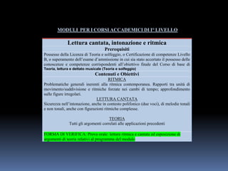 MODULI PER I CORSI ACCADEMICI DI I° LIVELLO
Lettura cantata, intonazione e ritmica
Prerequisiti
Possesso della Licenza di Teoria e solfeggio, o Certificazione di competenze Livello
B, o superamento dell’esame d’ammissione in cui sia stato accertato il possesso delle
conoscenze e competenze corrispondenti all’obiettivo finale del Corso di base di
Teoria, lettura e dettato musicale (Teoria e solfeggio)
Contenuti e Obiettivi
RITMICA
Problematiche generali inerenti alla ritmica contemporanea. Rapporti tra unità di
movimento/suddivisione e ritmiche forzate nei cambi di tempo; approfondimento
sulle figure irregolari.
LETTURA CANTATA
Sicurezza nell’intonazione, anche in contesto polifonico (due voci), di melodie tonali
e non tonali, anche con figurazioni ritmiche complesse.
TEORIA
Tutti gli argomenti correlati alle applicazioni precedenti
FORMA DI VERIFICA: Prova orale: lettura ritmica e cantata ed esposizione di
argomenti di teoria relativi al programma del modulo
 