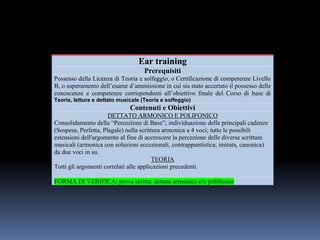 Ear training
Prerequisiti
Possesso della Licenza di Teoria e solfeggio, o Certificazione di competenze Livello
B, o superamento dell’esame d’ammissione in cui sia stato accertato il possesso delle
conoscenze e competenze corrispondenti all’obiettivo finale del Corso di base di
Teoria, lettura e dettato musicale (Teoria e solfeggio)
Contenuti e Obiettivi
DETTATO ARMONICO E POLIFONICO
Consolidamento della “Percezione di Base”; individuazione delle principali cadenze
(Sospesa, Perfetta, Plagale) nella scrittura armonica a 4 voci; tutte le possibili
estensioni dell'argomento al fine di accrescere la percezione delle diverse scritture
musicali (armonica con soluzioni eccezionali, contrappuntistica, imitata, canonica)
da due voci in su.
TEORIA
Tutti gli argomenti correlati alle applicazioni precedenti.
FORMA DI VERIFICA: prova scritta: dettato armonico e/o polifonico
 
