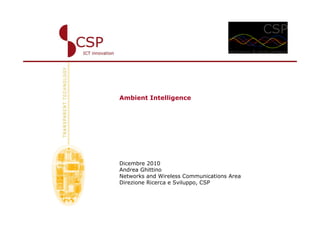 Ambient Intelligence




Dicembre 2010
Andrea Ghittino
Networks and Wireless Communications Area
Direzione Ricerca e Sviluppo, CSP
 