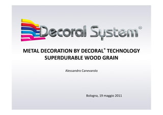 METAL DECORATION BY DECORAL® TECHNOLOGY
       SUPERDURABLE WOOD GRAIN

              Alessandro Canevarolo




                           Bologna, 19 maggio 2011
 