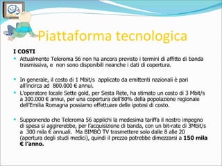 Piattaforma tecnologica <ul><li>I COSTI </li></ul><ul><li>Attualmente Teleroma 56 non ha ancora previsto i termini di affi...