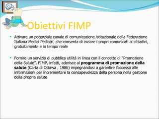 Obiettivi FIMP <ul><li>Attivare un potenziale canale di comunicazione istituzionale della Federazione Italiana Medici Pedi...
