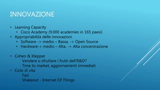 INNOVAZIONE
• Learning Capacity
• Cisco Academy (9.000 academies in 165 paesi)
• Appropriabilità delle innovazioni
• Software -> medio – Bassa. -> Open Source
• Hardware-> medio – Alta. -> Alta concentrazione
• Cohen & Klepper
Vendere o sfruttare i frutti dell'R&D?
Time to market, aggiornamenti immediati
• Ciclo di vita
Fasi
Shakeout - Internet Of Things
 
