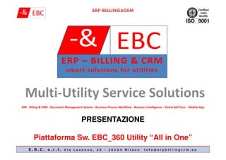 Multi-Utility Service Solutions
ERP - Billing & CRM - Document Management System - Business Process Workflow - Business Intelligence – Portal Self Care - Mobile App
PRESENTAZIONE
Piattaforma Sw. EBC_360 Utility “All in One”
E . B . C . s . r . l . V i a L o s a n n a , 2 6 - 2 0 1 5 4 M i l a n o i n f o @ e r p b i l l i n g c r m . e u
 